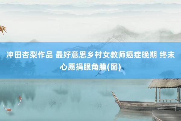 冲田杏梨作品 最好意思乡村女教师癌症晚期 终末心愿捐眼角膜(图)