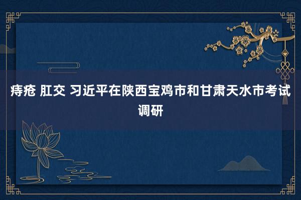 痔疮 肛交 习近平在陕西宝鸡市和甘肃天水市考试调研