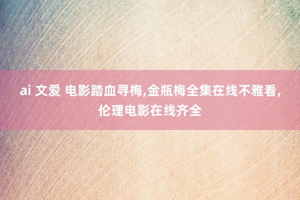 ai 文爱 电影踏血寻梅，金瓶梅全集在线不雅看，伦理电影在线齐全