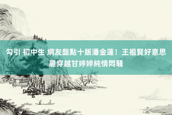 勾引 初中生 網友盤點十版潘金蓮！王祖賢好意思麗穿越　甘婷婷純情悶騷