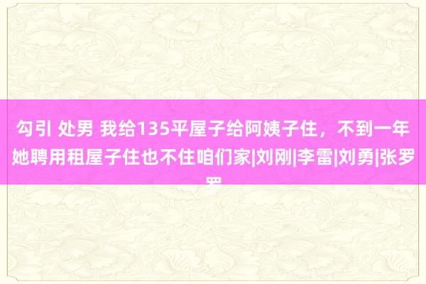 勾引 处男 我给135平屋子给阿姨子住，不到一年她聘用租屋子住也不住咱们家|刘刚|李雷|刘勇|张罗
