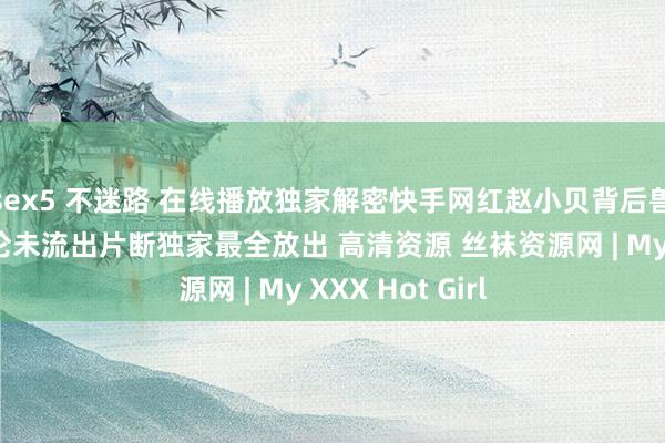 sex5 不迷路 在线播放独家解密快手网红赵小贝背后兽父诱奸真确乱伦未流出片断独家最全放出 高清资源 丝袜资源网 | My XXX Hot Girl
