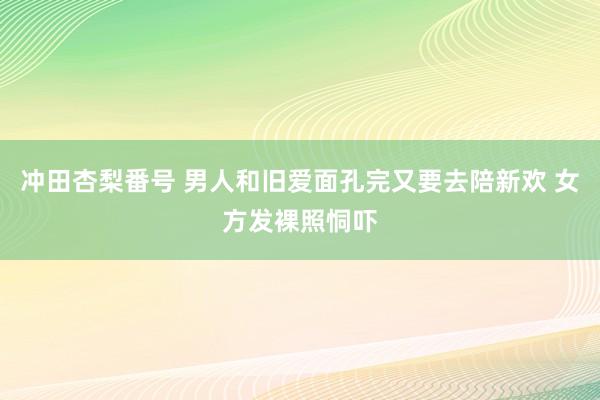 冲田杏梨番号 男人和旧爱面孔完又要去陪新欢 女方发裸照恫吓