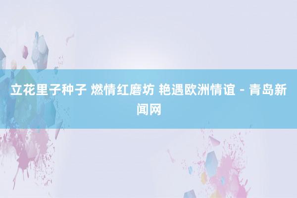 立花里子种子 燃情红磨坊 艳遇欧洲情谊－青岛新闻网
