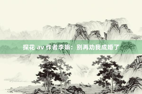 探花 av 作者李娟：别再劝我成婚了