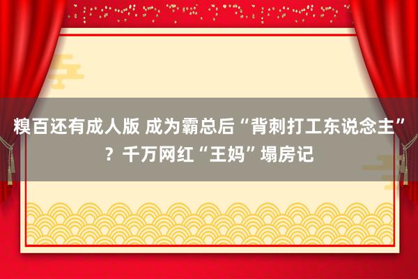 糗百还有成人版 成为霸总后“背刺打工东说念主”？千万网红“王妈”塌房记