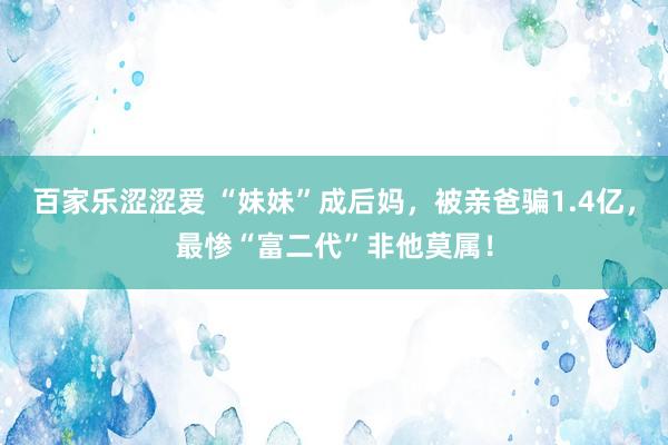 百家乐涩涩爱 “妹妹”成后妈，被亲爸骗1.4亿，最惨“富二代”非他莫属！