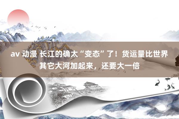 av 动漫 长江的确太“变态”了！货运量比世界其它大河加起来，还要大一倍