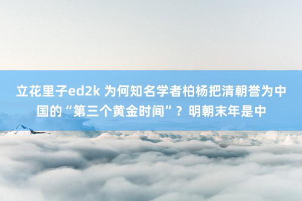 立花里子ed2k 为何知名学者柏杨把清朝誉为中国的“第三个黄金时间”?明朝末年是中