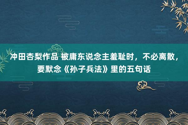 冲田杏梨作品 被庸东说念主羞耻时，不必离散，要默念《孙子兵法》里的五句话