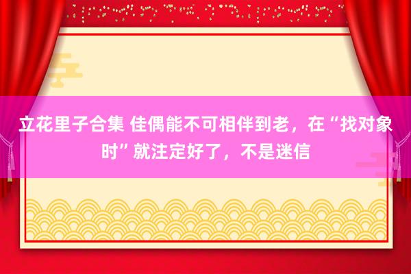 立花里子合集 佳偶能不可相伴到老，在“找对象时”就注定好了，不是迷信