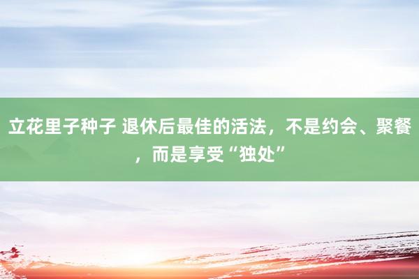 立花里子种子 退休后最佳的活法，不是约会、聚餐，而是享受“独处”
