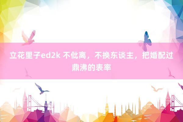 立花里子ed2k 不仳离，不换东谈主，把婚配过鼎沸的表率