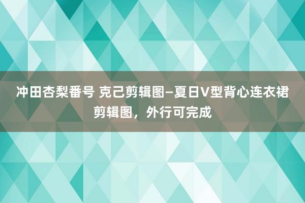 冲田杏梨番号 克己剪辑图—夏日V型背心连衣裙剪辑图，外行可完成