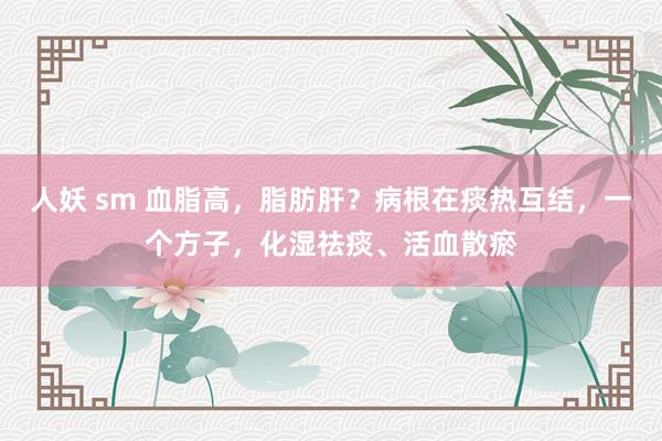 人妖 sm 血脂高，脂肪肝？病根在痰热互结，一个方子，化湿祛痰、活血散瘀