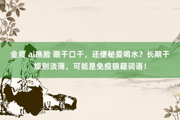 金晨 ai换脸 眼干口干，还便秘爱喝水？长期干燥别淡薄，可能是免疫狼藉词语！