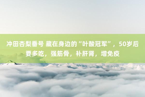 冲田杏梨番号 藏在身边的“叶酸冠军”，50岁后要多吃，强筋骨，补肝肾，增免疫