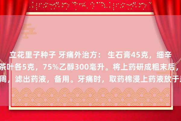立花里子种子 牙痛外治方： 生石膏45克，细辛、川芎各3克，花椒、茶叶各5克，75%乙醇300毫升。将上药研成粗末后，置乙醇中密闭浸泡1周，滤出药液，备用。牙痛时，取药棉浸上药液放于患牙处，高下牙咬紧，一般在用药5分钟内，痛可