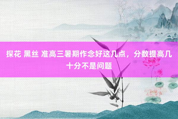 探花 黑丝 准高三暑期作念好这几点，分数提高几十分不是问题