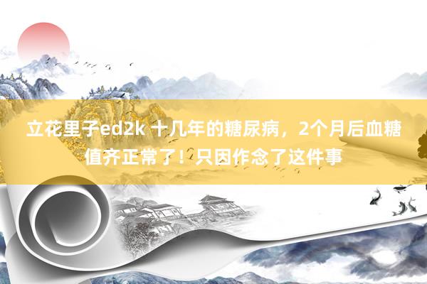 立花里子ed2k 十几年的糖尿病，2个月后血糖值齐正常了！只因作念了这件事