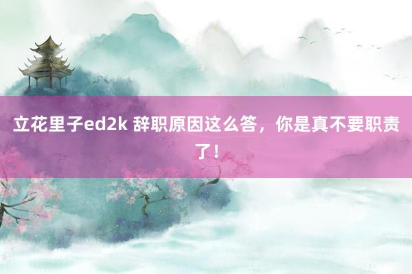 立花里子ed2k 辞职原因这么答，你是真不要职责了！