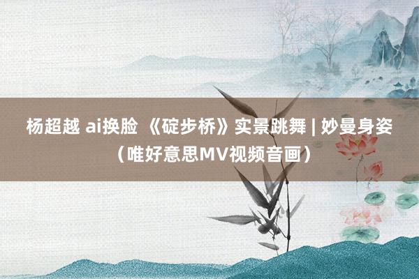 杨超越 ai换脸 《碇步桥》实景跳舞 | 妙曼身姿（唯好意思MV视频音画）