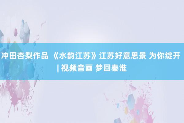 冲田杏梨作品 《水韵江苏》江苏好意思景 为你绽开 | 视频音画 梦回秦淮
