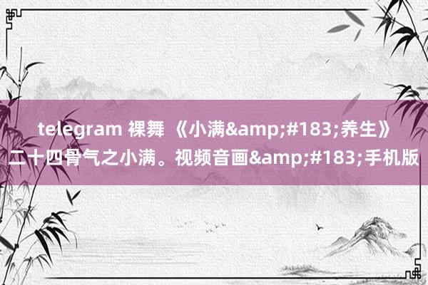 telegram 裸舞 《小满&#183;养生》二十四骨气之小满。视频音画&#183;手机版