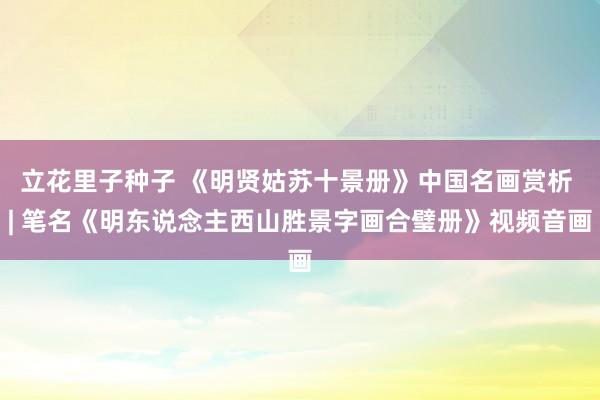 立花里子种子 《明贤姑苏十景册》中国名画赏析 | 笔名《明东说念主西山胜景字画合璧册》视频音画