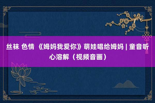 丝袜 色情 《姆妈我爱你》萌娃唱给姆妈 | 童音听心溶解（视频音画）