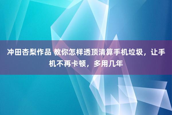 冲田杏梨作品 教你怎样透顶清算手机垃圾，让手机不再卡顿，多用几年