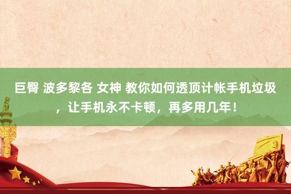 巨臀 波多黎各 女神 教你如何透顶计帐手机垃圾，让手机永不卡顿，再多用几年！