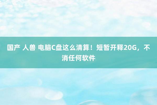 国产 人兽 电脑C盘这么清算！短暂开释20G，不消任何软件