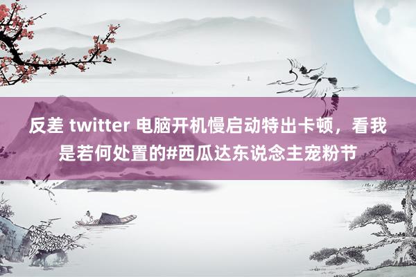 反差 twitter 电脑开机慢启动特出卡顿，看我是若何处置的#西瓜达东说念主宠粉节