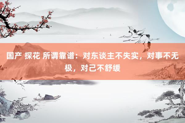 国产 探花 所谓靠谱：对东谈主不失实，对事不无极，对己不舒缓