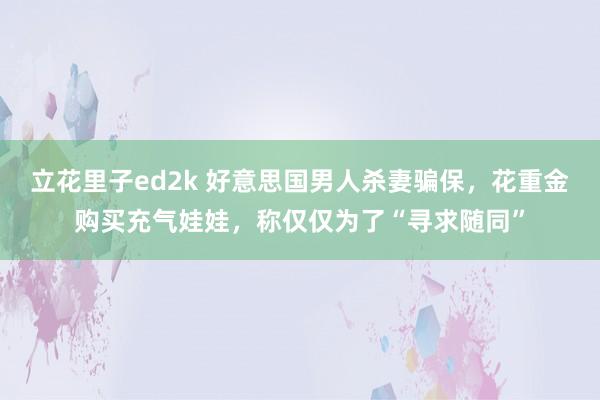 立花里子ed2k 好意思国男人杀妻骗保，花重金购买充气娃娃，称仅仅为了“寻求随同”