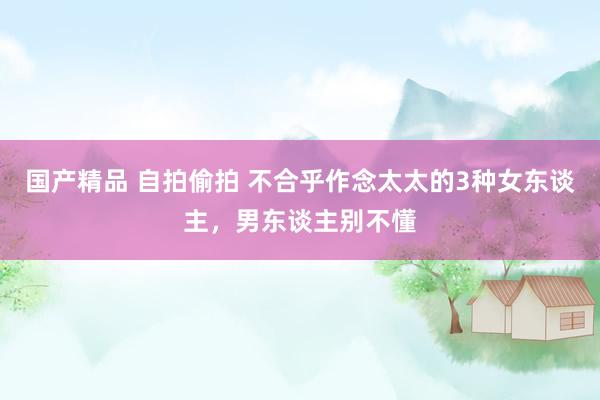 国产精品 自拍偷拍 不合乎作念太太的3种女东谈主，男东谈主别不懂