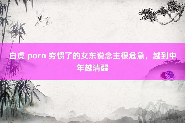 白虎 porn 穷惯了的女东说念主很危急，越到中年越清醒