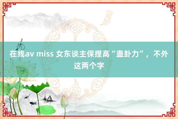 在线av miss 女东谈主保捏高“蛊卦力”，不外这两个字