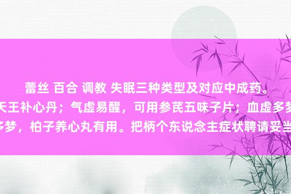 蕾丝 百合 调教 失眠三种类型及对应中成药。阴虚导致睡不着，可用天王补心丹；气虚易醒，可用参芪五味子片；血虚多梦，柏子养心丸有用。把柄个东说念主症状聘请妥当的药物，改善寝息质地。