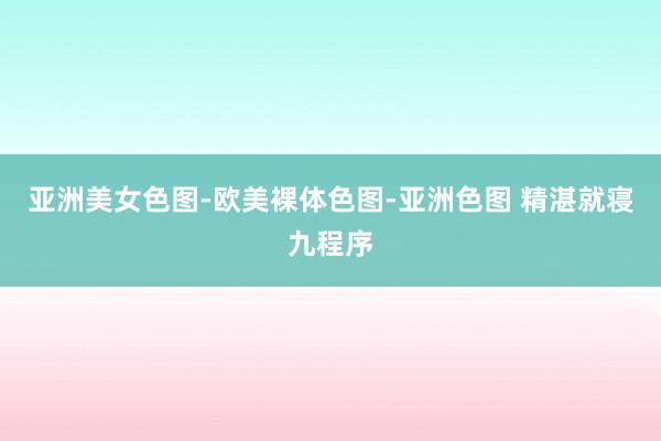 亚洲美女色图-欧美裸体色图-亚洲色图 精湛就寝九程序