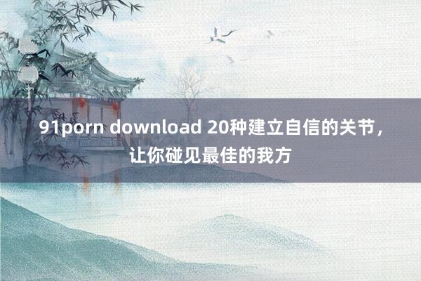 91porn download 20种建立自信的关节,让你碰见最佳的我方