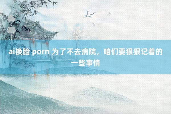 ai换脸 porn 为了不去病院，咱们要狠狠记着的一些事情