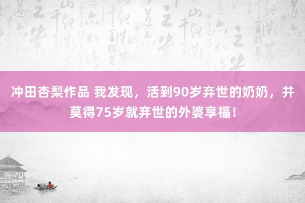 冲田杏梨作品 我发现，活到90岁弃世的奶奶，并莫得75岁就弃世的外婆享福！
