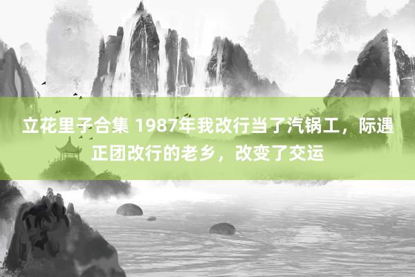 立花里子合集 1987年我改行当了汽锅工，际遇正团改行的老乡，改变了交运