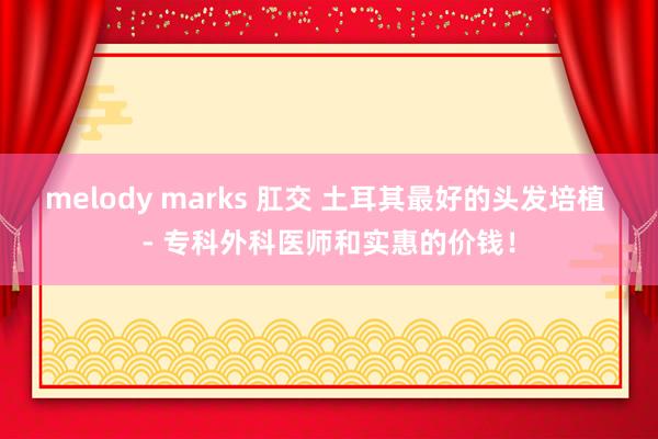 melody marks 肛交 土耳其最好的头发培植 - 专科外科医师和实惠的价钱！