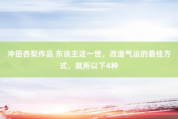 冲田杏梨作品 东谈主这一世，改造气运的最佳方式，就所以下4种