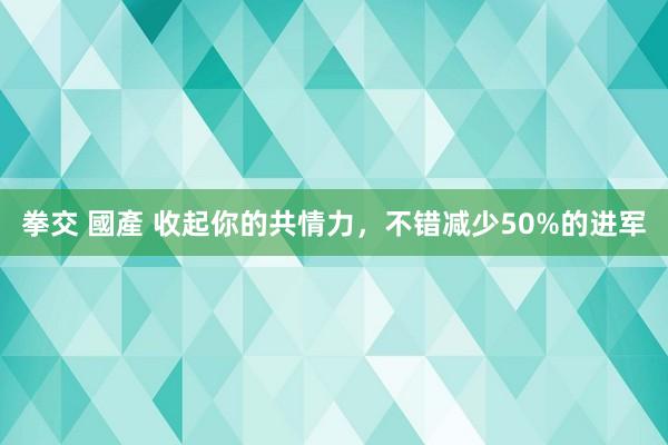 拳交 國產 收起你的共情力，不错减少50%的进军