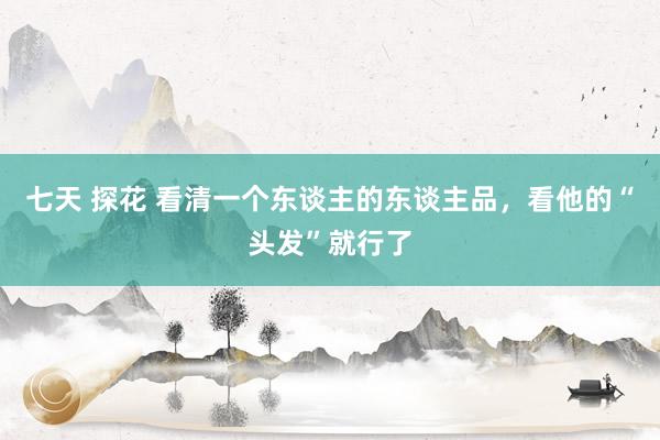 七天 探花 看清一个东谈主的东谈主品，看他的“头发”就行了