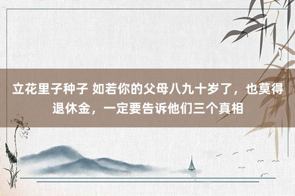 立花里子种子 如若你的父母八九十岁了，也莫得退休金，一定要告诉他们三个真相